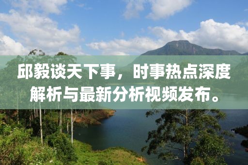 邱毅谈天下事，时事热点深度解析与最新分析视频发布。