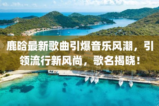 鹿晗最新歌曲引爆音乐风潮，引领流行新风尚，歌名揭晓！