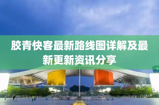 胶青快客最新路线图详解及最新更新资讯分享