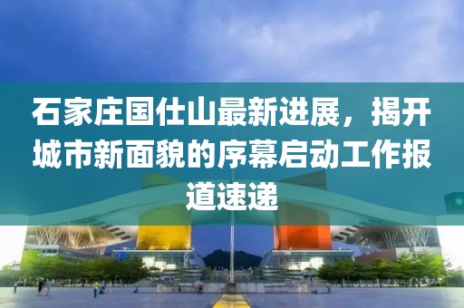 石家庄国仕山最新进展，揭开城市新面貌的序幕启动工作报道速递