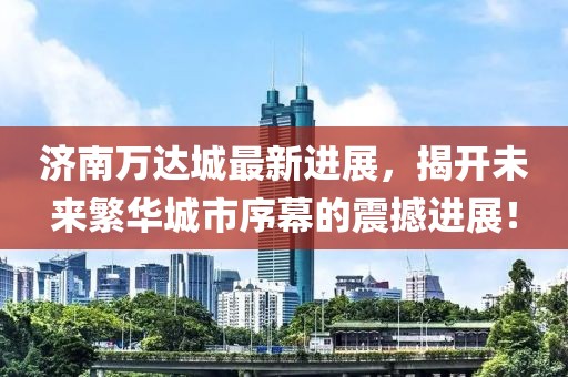 济南万达城最新进展，揭开未来繁华城市序幕的震撼进展！