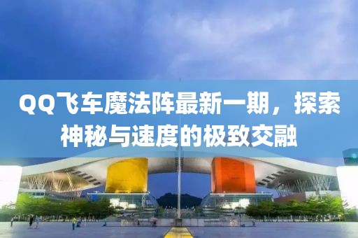 QQ飞车魔法阵最新一期，探索神秘与速度的极致交融
