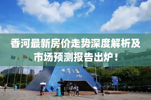 香河最新房价走势深度解析及市场预测报告出炉！