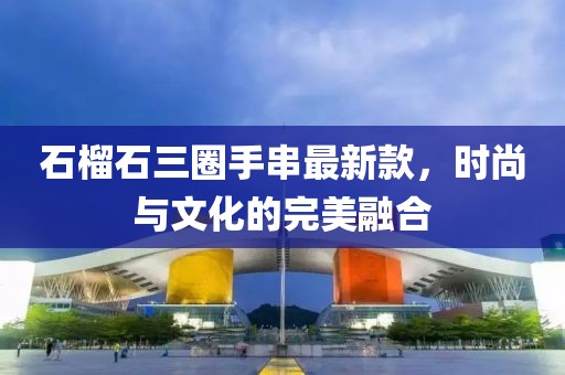 石榴石三圈手串最新款，时尚与文化的完美融合