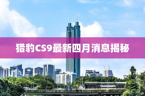 猎豹CS9最新四月消息揭秘