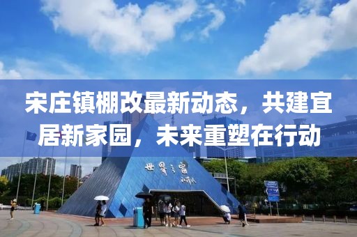 宋庄镇棚改最新动态，共建宜居新家园，未来重塑在行动
