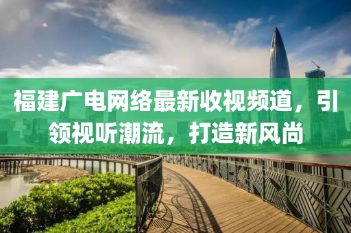 福建广电网络最新收视频道，引领视听潮流，打造新风尚