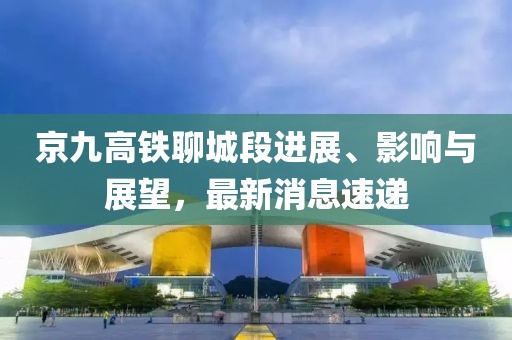 京九高铁聊城段进展、影响与展望，最新消息速递