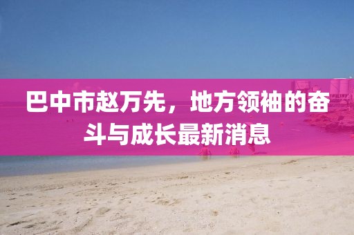 巴中市赵万先，地方领袖的奋斗与成长最新消息