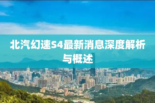 北汽幻速S4最新消息深度解析与概述