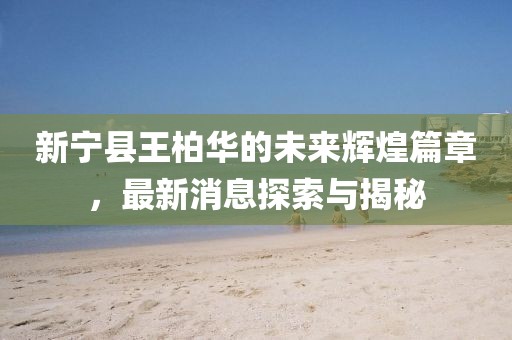 新宁县王柏华的未来辉煌篇章，最新消息探索与揭秘