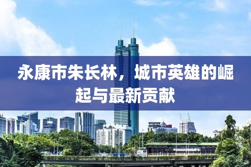 永康市朱长林，城市英雄的崛起与最新贡献