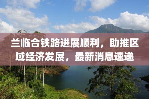 兰临合铁路进展顺利，助推区域经济发展，最新消息速递