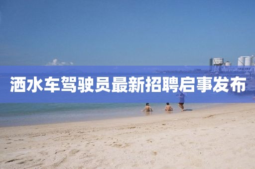 洒水车驾驶员最新招聘启事发布