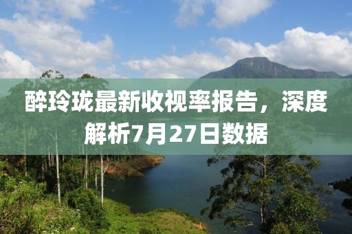 醉玲珑最新收视率报告，深度解析7月27日数据