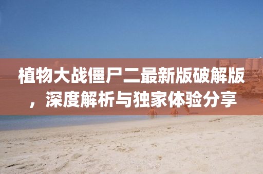 植物大战僵尸二最新版破解版，深度解析与独家体验分享