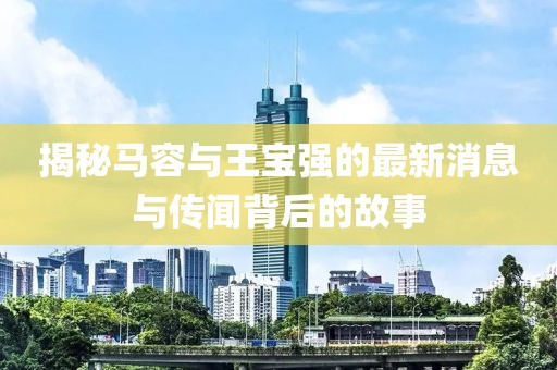 揭秘马容与王宝强的最新消息与传闻背后的故事