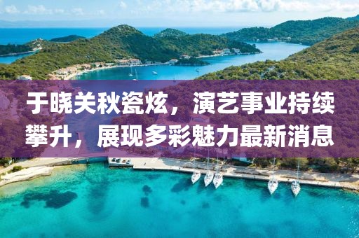 于晓关秋瓷炫，演艺事业持续攀升，展现多彩魅力最新消息