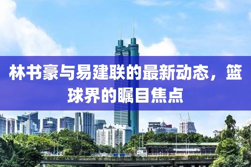 林书豪与易建联的最新动态，篮球界的瞩目焦点