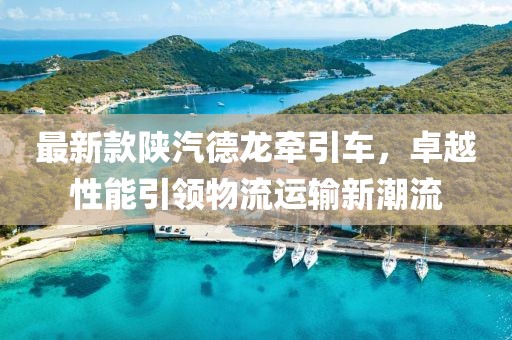 最新款陕汽德龙牵引车，卓越性能引领物流运输新潮流
