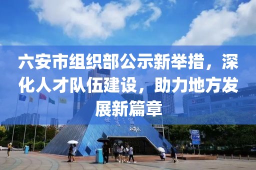 六安市组织部公示新举措，深化人才队伍建设，助力地方发展新篇章