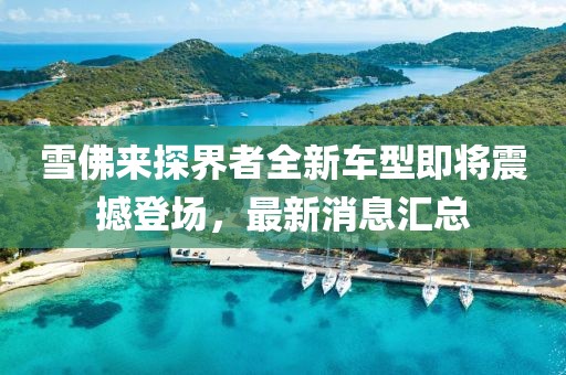 雪佛来探界者全新车型即将震撼登场，最新消息汇总