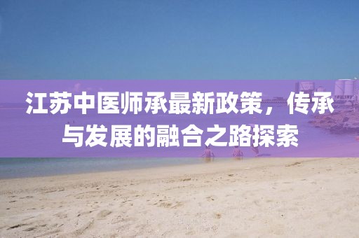 江苏中医师承最新政策，传承与发展的融合之路探索