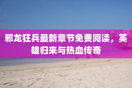 邪龙狂兵最新章节免费阅读，英雄归来与热血传奇