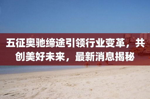 五征奥驰缔途引领行业变革，共创美好未来，最新消息揭秘