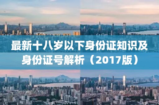 最新十八岁以下身份证知识及身份证号解析（2017版）