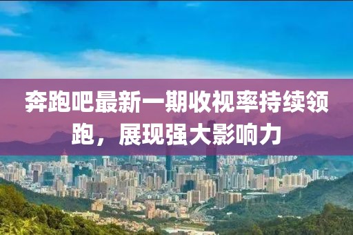 奔跑吧最新一期收视率持续领跑，展现强大影响力