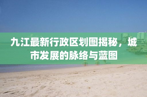 九江最新行政区划图揭秘，城市发展的脉络与蓝图