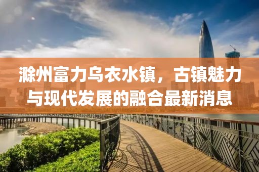 滁州富力乌衣水镇，古镇魅力与现代发展的融合最新消息
