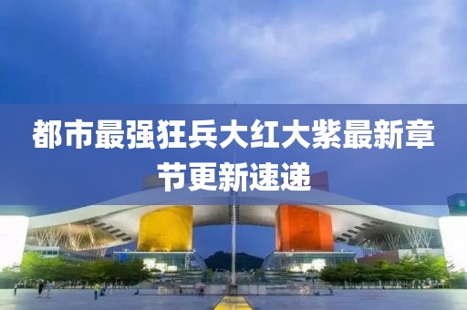 都市最强狂兵大红大紫最新章节更新速递