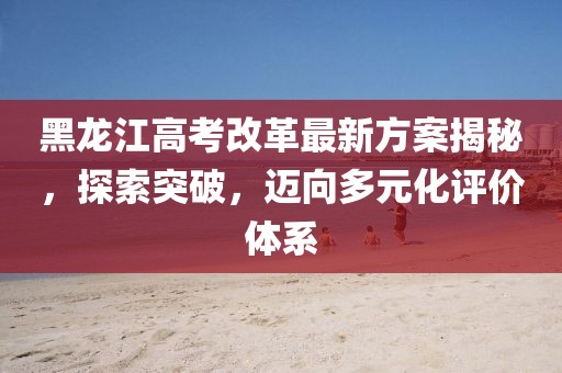 黑龙江高考改革最新方案揭秘，探索突破，迈向多元化评价体系