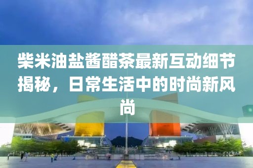 柴米油盐酱醋茶最新互动细节揭秘，日常生活中的时尚新风尚