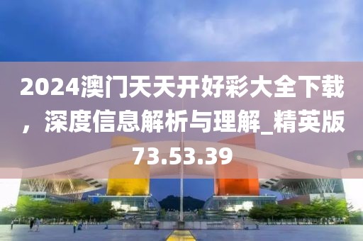 2024澳门天天开好彩大全下载，深度信息解析与理解_精英版73.53.39