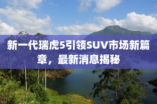 新一代瑞虎5引领SUV市场新篇章，最新消息揭秘