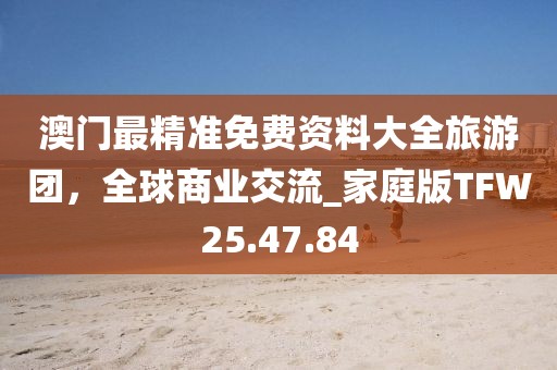 澳门最精准免费资料大全旅游团，全球商业交流_家庭版TFW25.47.84