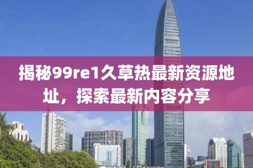 揭秘99re1久草热最新资源地址，探索最新内容分享