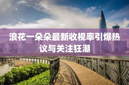 浪花一朵朵最新收视率引爆热议与关注狂潮