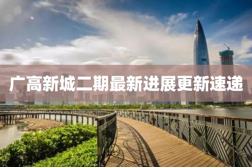 广高新城二期最新进展更新速递