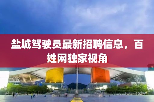 盐城驾驶员最新招聘信息，百姓网独家视角