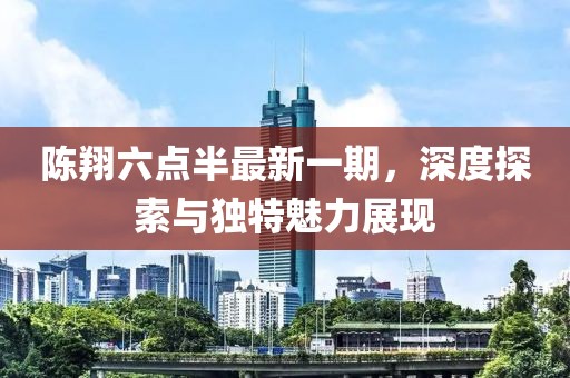 陈翔六点半最新一期，深度探索与独特魅力展现