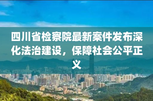 四川省检察院最新案件发布深化法治建设，保障社会公平正义