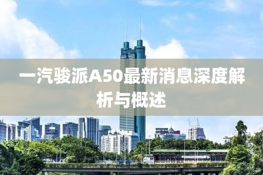 一汽骏派A50最新消息深度解析与概述