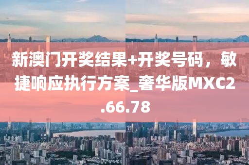 新澳门开奖结果+开奖号码，敏捷响应执行方案_奢华版MXC2.66.78
