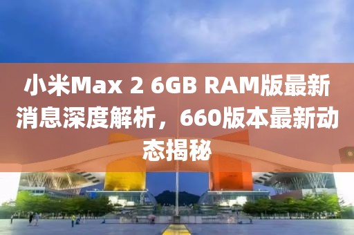 小米Max 2 6GB RAM版最新消息深度解析，660版本最新动态揭秘
