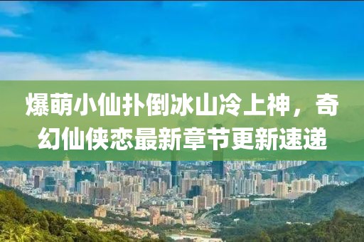 爆萌小仙扑倒冰山冷上神，奇幻仙侠恋最新章节更新速递