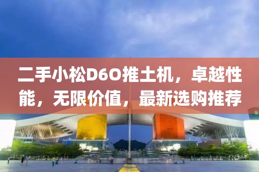 二手小松D6O推土机，卓越性能，无限价值，最新选购推荐